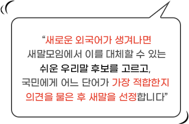 새로운 외국어가 생겨나면 새말모임에서 이를 대체할 수 있는 쉬운 우리말 후보를 고르고, 국민에게 어느 단어가 가장 적합한지 의견을 물은 후 새말을 선정합니다.