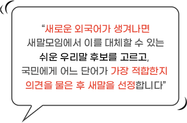 새로운 외국어가 생겨나면 새말모임에서 이를 대체할 수 있는 쉬운 우리말 후보를 고르고, 국민에게 어느 단어가 가장 적합한지 의견을 물은 후 새말을 선정합니다.